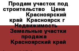 Продам участок под строительство › Цена ­ 500 000 - Красноярский край, Красноярск г. Недвижимость » Земельные участки продажа   . Красноярский край